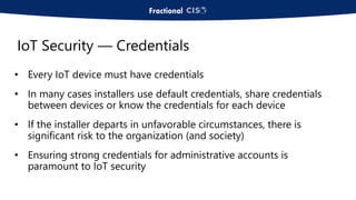 • Every IoT device must have credentials
• In many cases installers use default credentials, share credentials
between devices or know the credentials for each device
• If the installer departs in unfavorable circumstances, there is
significant risk to the organization (and society)
• Ensuring strong credentials for administrative accounts is
paramount to IoT security
IoT Security — Credentials
 