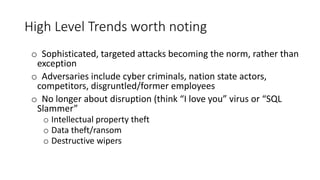 High Level Trends worth noting
o Sophisticated, targeted attacks becoming the norm, rather than
exception
o Adversaries include cyber criminals, nation state actors,
competitors, disgruntled/former employees
o No longer about disruption (think “I love you” virus or “SQL
Slammer”
o Intellectual property theft
o Data theft/ransom
o Destructive wipers
 