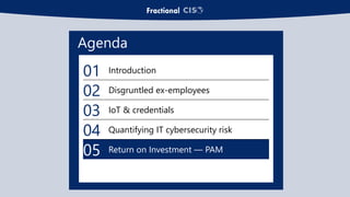 Agenda
01 Introduction
02 Disgruntled ex-employees
03 IoT & credentials
04 Quantifying IT cybersecurity risk
05 Return on Investment — PAM
 
