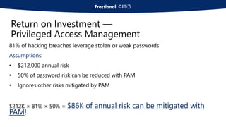 81% of hacking breaches leverage stolen or weak passwords
Assumptions:
• $212,000 annual risk
• 50% of password risk can be reduced with PAM
• Ignores other risks mitigated by PAM
$212K × 81% × 50% = $86K of annual risk can be mitigated with
PAM!
Return on Investment —
Privileged Access Management
 