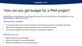 Handling an organization’s privileged accounts is one of the top vulnerabilities in any
organization’s security posture.
Demonstrate a problem
• “In a recent audit of our servers, we found 3 users with accounts who no longer work here.”
• “We haven’t changed our admin passwords since Frank left last month.”
• “All of our developers have access to all of our production systems.”
Quantify your risk
• What assets are you protecting?
• What are the paths for successful attack?
• What is the likelihood of a successful attack?
How can you get budget for a PAM project?
 