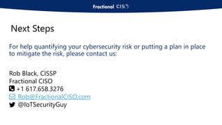 For help quantifying your cybersecurity risk or putting a plan in place
to mitigate the risk, please contact us:
Rob Black, CISSP
Fractional CISO
+1 617.658.3276
Rob@FractionalCISO.com
@IoTSecurityGuy
Next Steps
 