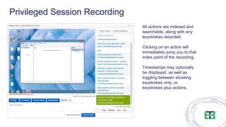 All actions are indexed and
searchable, along with any
keystrokes recorded.
Clicking on an action will
immediately jump you to that
index point of the recording.
Timestamps may optionally
be displayed, as well as
toggling between showing
keystrokes only, or
keystrokes plus actions.
Privileged Session Recording
 