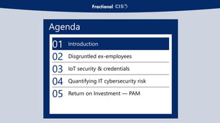 Agenda
01 Introduction
02 Disgruntled ex-employees
03 IoT security & credentials
04 Quantifying IT cybersecurity risk
05 Return on Investment — PAM
 