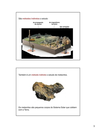 3
São métodos indiretos o estudo:
da propagação
de sismos
do magnetismo
terrestre
das variações
da gravidade
Também é um método indireto o estudo de meteoritos.
Os meteoritos são pequenos corpos do Sistema Solar que colidem
com a Terra.
 