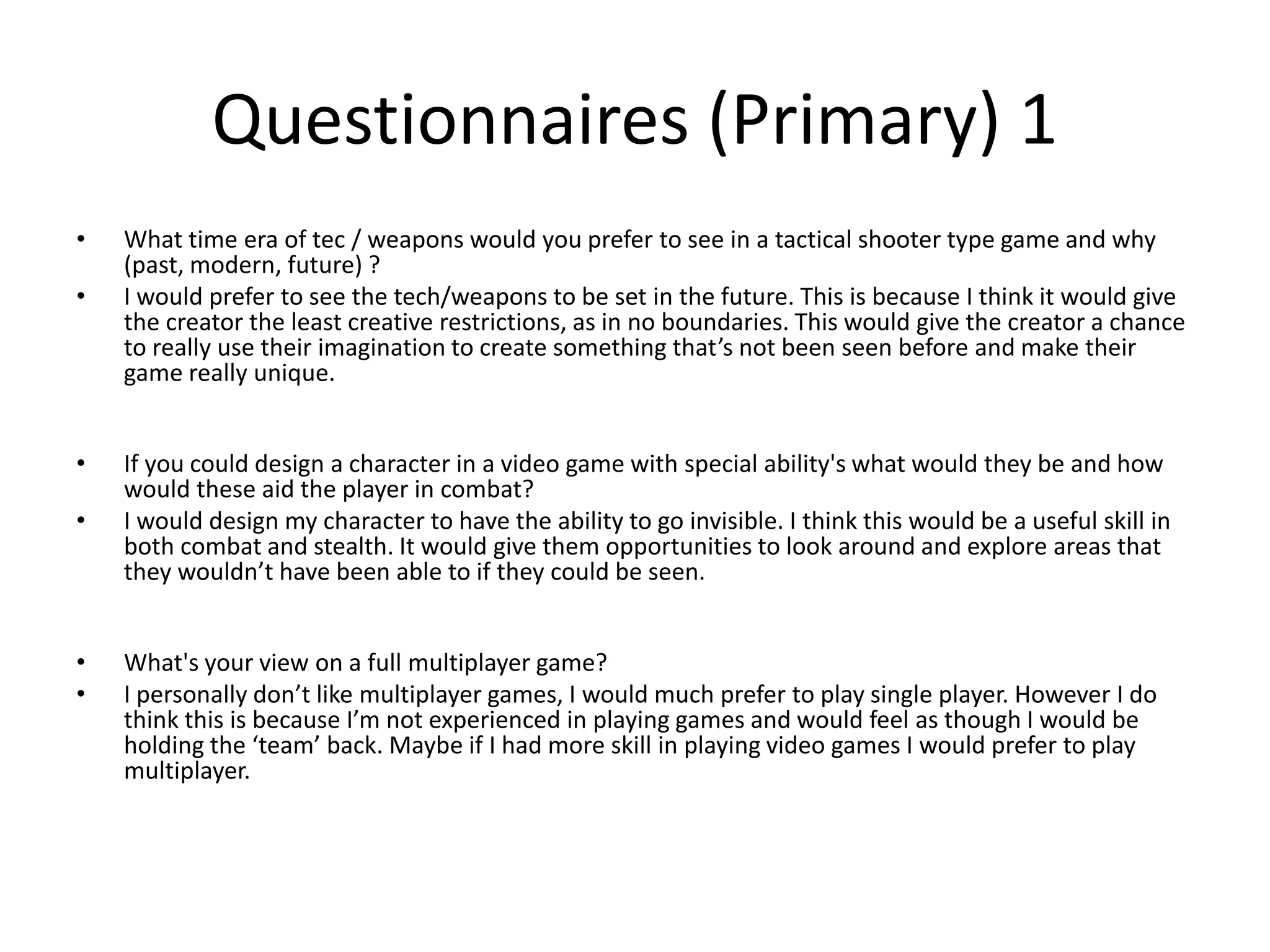 Questionnaires (Primary) 1
• What time era of tec / weapons would you prefer to see in a tactical shooter type game and why
(past, modern, future) ?
• I would prefer to see the tech/weapons to be set in the future. This is because I think it would give
the creator the least creative restrictions, as in no boundaries. This would give the creator a chance
to really use their imagination to create something that’s not been seen before and make their
game really unique.
• If you could design a character in a video game with special ability's what would they be and how
would these aid the player in combat?
• I would design my character to have the ability to go invisible. I think this would be a useful skill in
both combat and stealth. It would give them opportunities to look around and explore areas that
they wouldn’t have been able to if they could be seen.
• What's your view on a full multiplayer game?
• I personally don’t like multiplayer games, I would much prefer to play single player. However I do
think this is because I’m not experienced in playing games and would feel as though I would be
holding the ‘team’ back. Maybe if I had more skill in playing video games I would prefer to play
multiplayer.
 