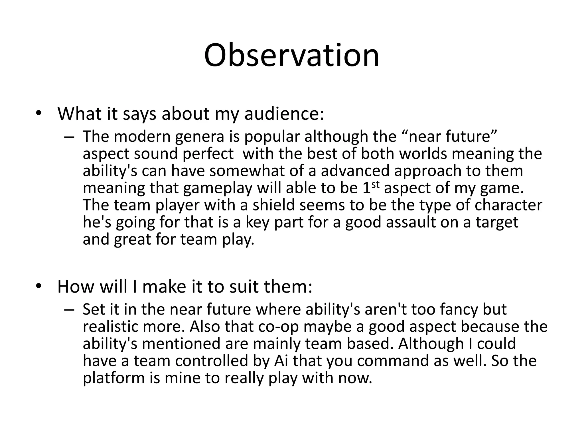 Observation
• What it says about my audience:
– The modern genera is popular although the “near future”
aspect sound perfect with the best of both worlds meaning the
ability's can have somewhat of a advanced approach to them
meaning that gameplay will able to be 1st aspect of my game.
The team player with a shield seems to be the type of character
he's going for that is a key part for a good assault on a target
and great for team play.
• How will I make it to suit them:
– Set it in the near future where ability's aren't too fancy but
realistic more. Also that co-op maybe a good aspect because the
ability's mentioned are mainly team based. Although I could
have a team controlled by Ai that you command as well. So the
platform is mine to really play with now.
 