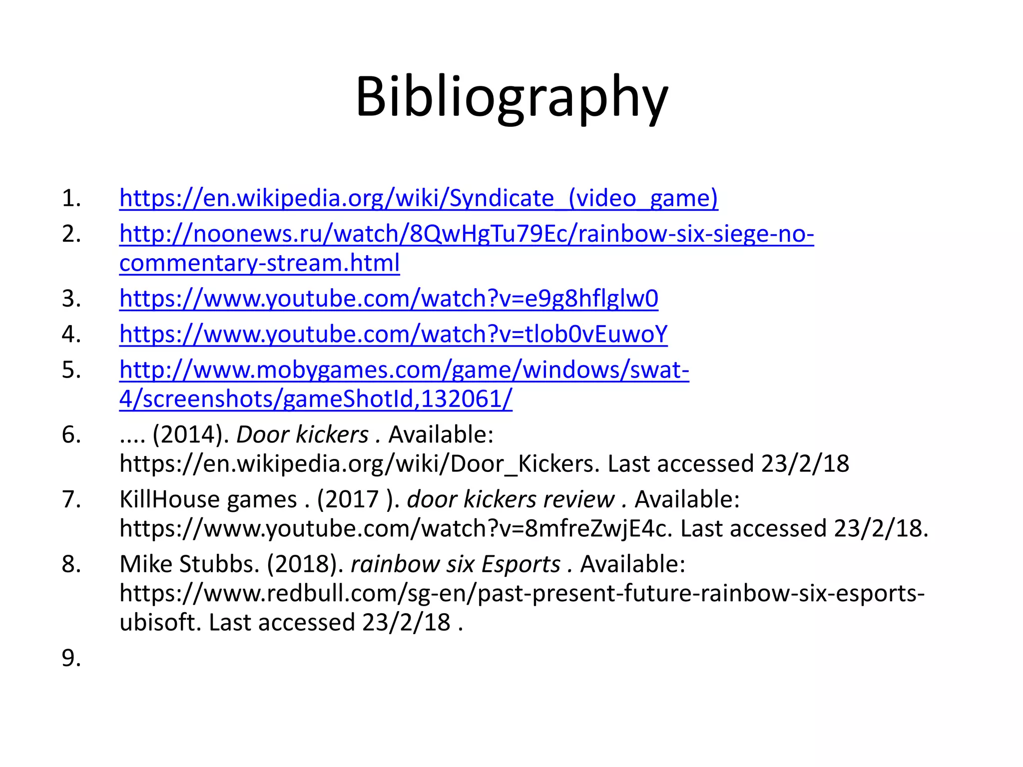 Bibliography
1. https://en.wikipedia.org/wiki/Syndicate_(video_game)
2. http://noonews.ru/watch/8QwHgTu79Ec/rainbow-six-siege-no-
commentary-stream.html
3. https://www.youtube.com/watch?v=e9g8hflglw0
4. https://www.youtube.com/watch?v=tlob0vEuwoY
5. http://www.mobygames.com/game/windows/swat-
4/screenshots/gameShotId,132061/
6. .... (2014). Door kickers . Available:
https://en.wikipedia.org/wiki/Door_Kickers. Last accessed 23/2/18
7. KillHouse games . (2017 ). door kickers review . Available:
https://www.youtube.com/watch?v=8mfreZwjE4c. Last accessed 23/2/18.
8. Mike Stubbs. (2018). rainbow six Esports . Available:
https://www.redbull.com/sg-en/past-present-future-rainbow-six-esports-
ubisoft. Last accessed 23/2/18 .
9.
 