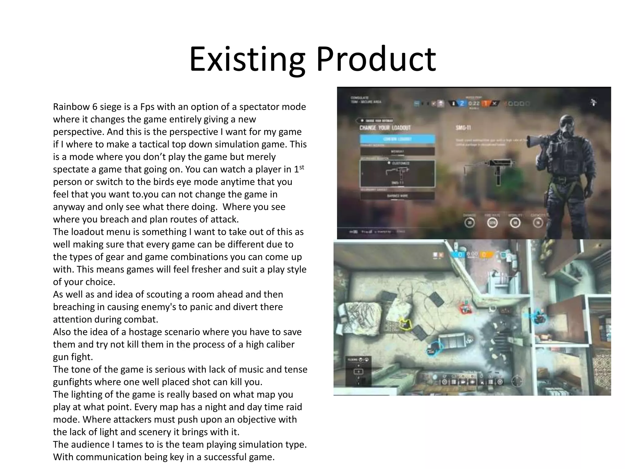 Existing Product
Rainbow 6 siege is a Fps with an option of a spectator mode
where it changes the game entirely giving a new
perspective. And this is the perspective I want for my game
if I where to make a tactical top down simulation game. This
is a mode where you don’t play the game but merely
spectate a game that going on. You can watch a player in 1st
person or switch to the birds eye mode anytime that you
feel that you want to.you can not change the game in
anyway and only see what there doing. Where you see
where you breach and plan routes of attack.
The loadout menu is something I want to take out of this as
well making sure that every game can be different due to
the types of gear and game combinations you can come up
with. This means games will feel fresher and suit a play style
of your choice.
As well as and idea of scouting a room ahead and then
breaching in causing enemy's to panic and divert there
attention during combat.
Also the idea of a hostage scenario where you have to save
them and try not kill them in the process of a high caliber
gun fight.
The tone of the game is serious with lack of music and tense
gunfights where one well placed shot can kill you.
The lighting of the game is really based on what map you
play at what point. Every map has a night and day time raid
mode. Where attackers must push upon an objective with
the lack of light and scenery it brings with it.
The audience I tames to is the team playing simulation type.
With communication being key in a successful game.
 