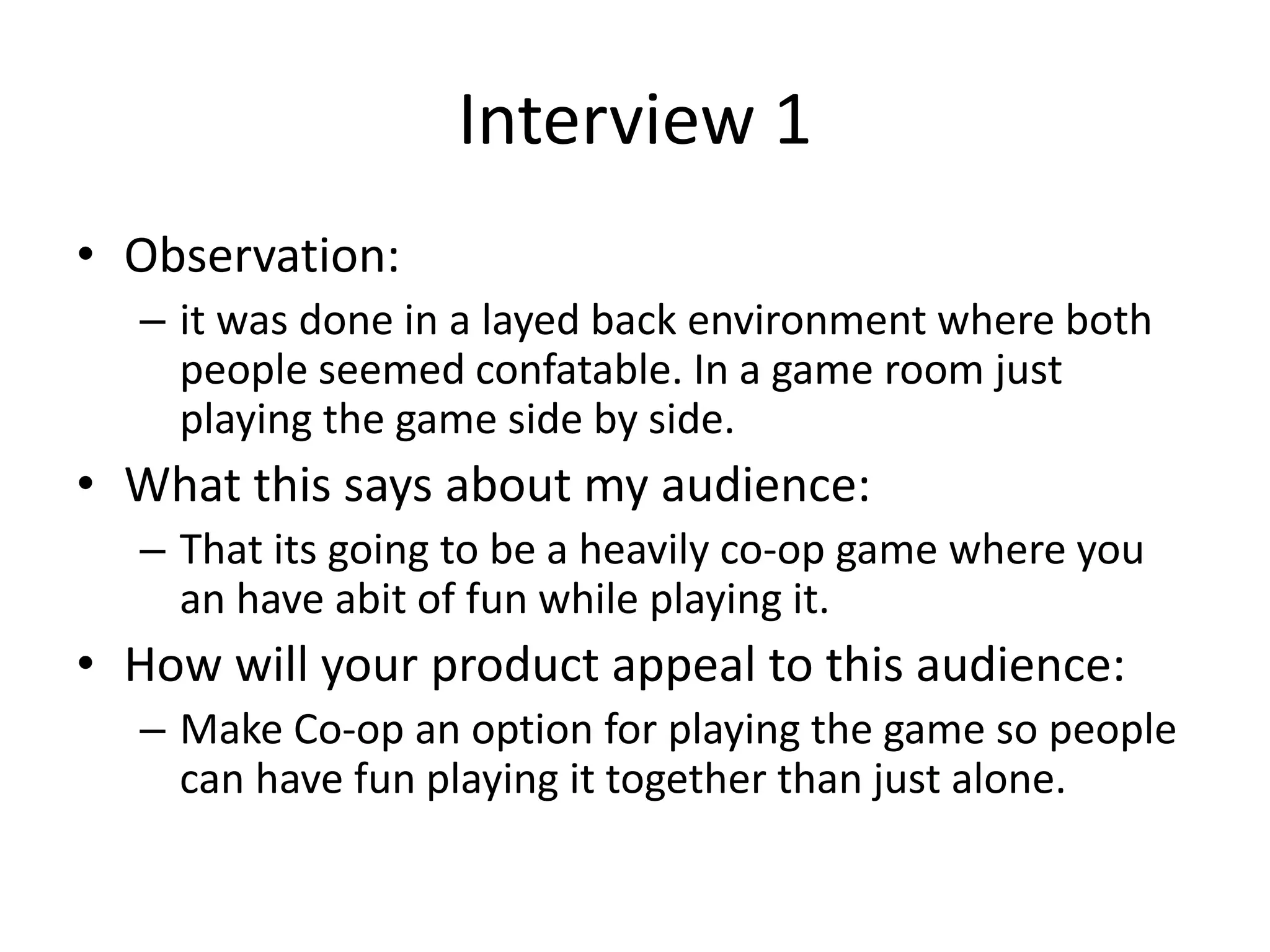 Interview 1
• Observation:
– it was done in a layed back environment where both
people seemed confatable. In a game room just
playing the game side by side.
• What this says about my audience:
– That its going to be a heavily co-op game where you
an have abit of fun while playing it.
• How will your product appeal to this audience:
– Make Co-op an option for playing the game so people
can have fun playing it together than just alone.
 