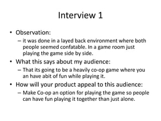 Interview 1
• Observation:
– it was done in a layed back environment where both
people seemed confatable. In a game room j...