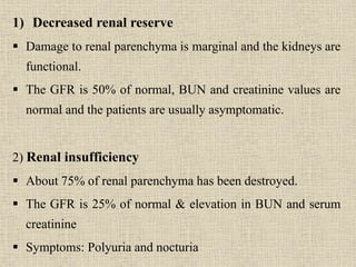 1) Decreased renal reserve
 Damage to renal parenchyma is marginal and the kidneys are
functional.
 The GFR is 50% of normal, BUN and creatinine values are
normal and the patients are usually asymptomatic.
2) Renal insufficiency
 About 75% of renal parenchyma has been destroyed.
 The GFR is 25% of normal & elevation in BUN and serum
creatinine
 Symptoms: Polyuria and nocturia
 