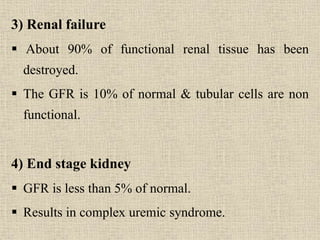 3) Renal failure
 About 90% of functional renal tissue has been
destroyed.
 The GFR is 10% of normal & tubular cells are non
functional.
4) End stage kidney
 GFR is less than 5% of normal.
 Results in complex uremic syndrome.
 