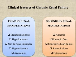 Clinical features of Chronic Renal Failure
PRIMARY RENAL
MANIFESTATIONS
 Metabolic acidosis
 Hyperkalaemia.
 Na+ & water imbalance
 Hyperuricaemia
 Azotaemia.
SECONDARY RENAL
MANIFESTATIONS
 Anaemia
 Uraemic frost
 Congestive heart failure
 Stomach ulcers
 Osteomalecia
 