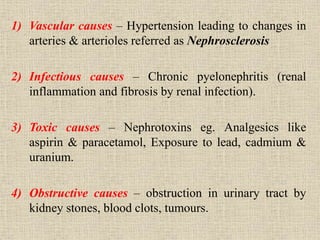 1) Vascular causes – Hypertension leading to changes in
arteries & arterioles referred as Nephrosclerosis
2) Infectious causes – Chronic pyelonephritis (renal
inflammation and fibrosis by renal infection).
3) Toxic causes – Nephrotoxins eg. Analgesics like
aspirin & paracetamol, Exposure to lead, cadmium &
uranium.
4) Obstructive causes – obstruction in urinary tract by
kidney stones, blood clots, tumours.
 