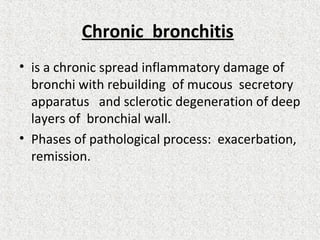 Chronic bronchitis
• is a chronic spread inflammatory damage of
bronchi with rebuilding of mucous secretory
apparatus and sclerotic degeneration of deep
layers of bronchial wall.
• Phases of pathological process: exacerbation,
remission.
 