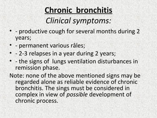 Chronic bronchitis
Clinical symptoms:
• - productive cough for several months during 2
years;
• - permanent various râles;
• - 2-3 relapses in a year during 2 years;
• - the signs of lungs ventilation disturbances in
remission phase.
Note: none of the above mentioned signs may be
regarded alone as reliable evidence of chronic
bronchitis. The sings must be considered in
complex in view of possible development of
chronic process.
 