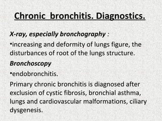 Chronic bronchitis. Diagnostics.
X-ray, especially bronchography :
•increasing and deformity of lungs figure, the
disturbances of root of the lungs structure.
Bronchoscopy
•endobronchitis.
Primary chronic bronchitis is diagnosed after
exclusion of cystic fibrosis, bronchial asthma,
lungs and cardiovascular malformations, ciliary
dysgenesis.
 