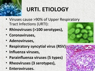 URTI. ETIOLOGY
• Viruses cause >90% of Upper Respiratory
Tract Infections (URTI):
• Rhinoviruses (>100 serotypes),
• Coronaviruses,
• Adenoviruses,
• Respiratory syncytial virus (RSV),
• Influenza viruses,
• Parainfluenza viruses (5 types)
• Rheoviruses (3 serotypes),
• Enteroviruses.
 