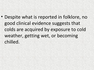 • Despite what is reported in folklore, no
good clinical evidence suggests that
colds are acquired by exposure to cold
weather, getting wet, or becoming
chilled.
 