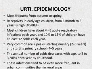URTI. EPIDEMIOLOGY
• Most frequent from autumn to spring.
• Receptivity in early age children, from 6 month to 5
years is high (40-80%).
• Most children have about 4 - 6 acute respiratory
infections each year, and 10% to 15% of children have
at least 12 colds each year.
• Very common are 2 peaks: starting nursery (2–3 years)
and starting primary school (4–5 years).
• The annual number of colds decreases with age, to 2 to
3 colds each year by adulthood.
• These infections tend to be even more frequent in
urban communities than in rural areas.
 