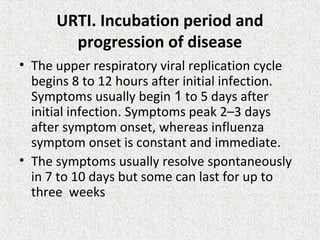 URTI. Incubation period and
progression of disease
• The upper respiratory viral replication cycle
begins 8 to 12 hours after initial infection.
Symptoms usually begin 1 to 5 days after
initial infection. Symptoms peak 2–3 days
after symptom onset, whereas influenza
symptom onset is constant and immediate.
• The symptoms usually resolve spontaneously
in 7 to 10 days but some can last for up to
three weeks
 