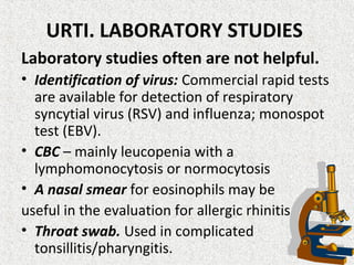 URTI. LABORATORY STUDIES
Laboratory studies often are not helpful.
• Identification of virus: Commercial rapid tests
are available for detection of respiratory
syncytial virus (RSV) and influenza; monospot
test (EBV).
• CBC – mainly leucopenia with a
lymphomonocytosis or normocytosis
• A nasal smear for eosinophils may be
useful in the evaluation for allergic rhinitis.
• Throat swab. Used in complicated
tonsillitis/pharyngitis.
 