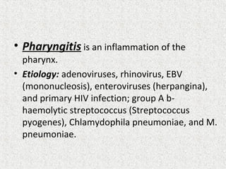• Pharyngitis is an inflammation of the
pharynx.
• Etiology: adenoviruses, rhinovirus, EBV
(mononucleosis), enteroviruses (herpangina),
and primary HIV infection; group A b-
haemolytic streptococcus (Streptococcus
pyogenes), Chlamydophila pneumoniae, and M.
pneumoniae.
 