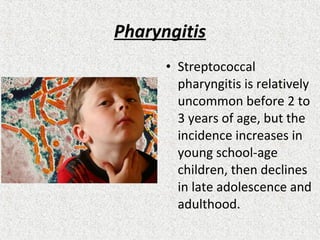 Pharyngitis
• Streptococcal
pharyngitis is relatively
uncommon before 2 to
3 years of age, but the
incidence increases in
young school-age
children, then declines
in late adolescence and
adulthood.
 