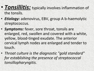 • Tonsillitis: typically involves inflammation of
the tonsils.
• Etiology: adenovirus, EBV, group A b-haemolytic
streptococcus.
• Symptoms: fever, sore throat, tonsils are
enlarged, red, swollen and covered with a white,
yellow, blood-tinged exudate. The anterior
cervical lymph nodes are enlarged and tender to
touch.
• Throat culture is the diagnostic "gold standard"
for establishing the presence of streptococcal
tonsillopharyngitis.
 