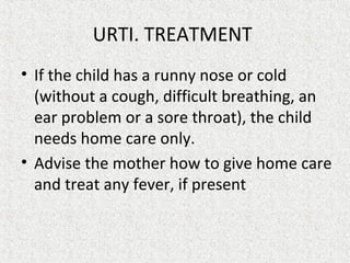 URTI. TREATMENT
• If the child has a runny nose or cold
(without a cough, difficult breathing, an
ear problem or a sore throat), the child
needs home care only.
• Advise the mother how to give home care
and treat any fever, if present.
 