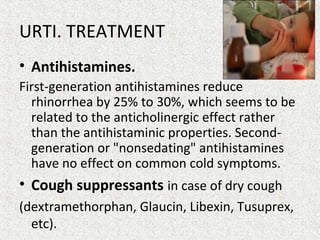 URTI. TREATMENT
• Antihistamines.
First-generation antihistamines reduce
rhinorrhea by 25% to 30%, which seems to be
related to the anticholinergic effect rather
than the antihistaminic properties. Second-
generation or "nonsedating" antihistamines
have no effect on common cold symptoms.
• Cough suppressants in case of dry cough
(dextramethorphan, Glaucin, Libexin, Tusuprex,
etc).
 
