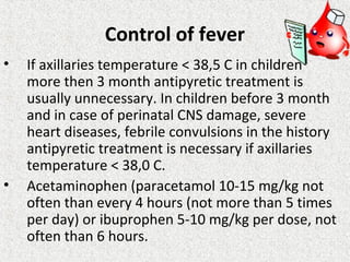 Control of fever
• If axillaries temperature < 38,5 C in children
more then 3 month antipyretic treatment is
usually unnecessary. In children before 3 month
and in case of perinatal CNS damage, severe
heart diseases, febrile convulsions in the history
antipyretic treatment is necessary if axillaries
temperature < 38,0 C.
• Acetaminophen (paracetamol 10-15 mg/kg not
often than every 4 hours (not more than 5 times
per day) or ibuprophen 5-10 mg/kg per dose, not
often than 6 hours.
 