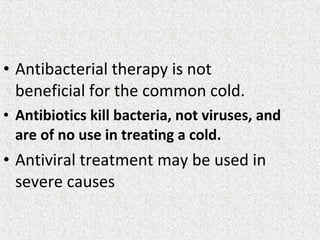 • Antibacterial therapy is not
beneficial for the common cold.
• Antibiotics kill bacteria, not viruses, and
are of no use in treating a cold.
• Antiviral treatment may be used in
severe causes
 