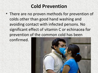 Cold Prevention
• There are no proven methods for prevention of
colds other than good hand washing and
avoiding contact with infected persons. No
significant effect of vitamin C or echinacea for
prevention of the common cold has been
confirmed.
 