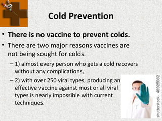Cold Prevention
• There is no vaccine to prevent colds.
• There are two major reasons vaccines are
not being sought for colds.
– 1) almost every person who gets a cold recovers
without any complications,
– 2) with over 250 viral types, producing an
effective vaccine against most or all viral
types is nearly impossible with current
techniques.
 