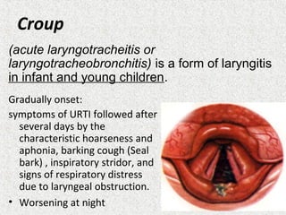 Croup
Gradually onset:
symptoms of URTI followed after
several days by the
characteristic hoarseness and
aphonia, barking cough (Seal
bark) , inspiratory stridor, and
signs of respiratory distress
due to laryngeal obstruction.
• Worsening at night
(acute laryngotracheitis or
laryngotracheobronchitis) is a form of laryngitis
in infant and young children.
 