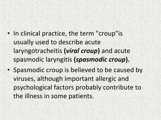 • In clinical practice, the term "croup"is
usually used to describe acute
laryngotracheitis (viral croup) and acute
spasmodic laryngitis (spasmodic croup).
• Spasmodic croup is believed to be caused by
viruses, although important allergic and
psychological factors probably contribute to
the illness in some patients.
 
