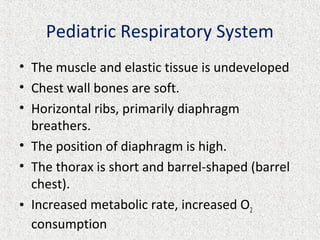 Pediatric Respiratory System
• The muscle and elastic tissue is undeveloped
• Chest wall bones are soft.
• Horizontal ribs, primarily diaphragm
breathers.
• The position of diaphragm is high.
• The thorax is short and barrel-shaped (barrel
chest).
• Increased metabolic rate, increased O2
consumption
 