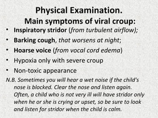 Physical Examination.
Main symptoms of viral croup:
• Inspiratory stridor (from turbulent airflow);
• Barking cough, that worsens at night;
• Hoarse voice (from vocal cord edema)
• Hypoxia only with severe croup
• Non-toxic appearance
N.B. Sometimes you will hear a wet noise if the child's
nose is blocked. Clear the nose and listen again.
Often, a child who is not very ill will have stridor only
when he or she is crying or upset, so be sure to look
and listen for stridor when the child is calm.
 