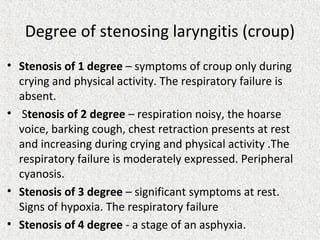 Degree of stenosing laryngitis (croup)
• Stenosis of 1 degree – symptoms of croup only during
crying and physical activity. The respiratory failure is
absent.
• Stenosis of 2 degree – respiration noisy, the hoarse
voice, barking cough, chest retraction presents at rest
and increasing during crying and physical activity .The
respiratory failure is moderately expressed. Peripheral
cyanosis.
• Stenosis of 3 degree – significant symptoms at rest.
Signs of hypoxia. The respiratory failure
• Stenosis of 4 degree - a stage of an asphyxia.
 