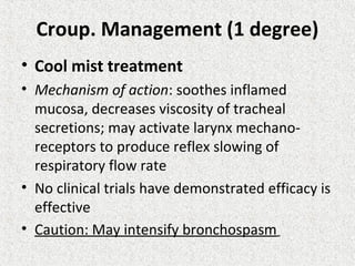 Croup. Management (1 degree)
• Cool mist treatment
• Mechanism of action: soothes inflamed
mucosa, decreases viscosity of tracheal
secretions; may activate larynx mechano-
receptors to produce reflex slowing of
respiratory flow rate
• No clinical trials have demonstrated efficacy is
effective
• Caution: May intensify bronchospasm
 