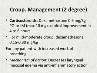 Croup. Management (2 degree)
• Corticosteroids: Dexamethasone 0.6 mg/kg
PO or IM (max 10 mg), clinical improvement in
4 to 6 hours
• For mild-moderate croup, dexamethasone
0,15-0.30 mg/kg
For any patient with increased work of
breathing
• Mechanism of action: Decreases laryngeal
mucosal edema via anti-inflammatory action
 