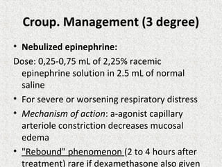Croup. Management (3 degree)
• Nebulized epinephrine:
Dose: 0,25-0,75 mL of 2,25% racemic
epinephrine solution in 2.5 mL of normal
saline
• For severe or worsening respiratory distress
• Mechanism of action: a-agonist capillary
arteriole constriction decreases mucosal
edema
• "Rebound" phenomenon (2 to 4 hours after
treatment) rare if dexamethasone also given
 