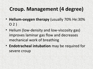 Croup. Management (4 degree)
• Helium-oxygen therapy (usually 70% He:30%
O 2 )
• Helium (low-density and low-viscosity gas)
improves laminar gas flow and decreases
mechanical work of breathing
• Endotracheal intubation may be required for
severe croup
 