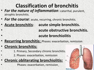 Classification of bronchitis
• For the nature of inflammation: catarrhal, purulent,
atrophic bronchitis.
• For the course: acute, recurring, chronic bronchitis.
• Acute bronchitis: acute simple bronchitis.
• acute obstructive bronchitis.
• acute bronchiolitis
• Recurring bronchitis: Phases: exacerbation, remission
• Chronic bronchitis:
• 1. Primary, Secondary chronic bronchitis.
• 2. Phases: exacerbation, remission
• Chronic obliterating bronchiolitis:
• Phases: exacerbation, remission
 