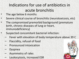 Indications for use of antibiotics in
acute bronchitis
• The age below 6 months
• Severe clinical course of bronchitis (neurotoxicosis, etc)
• The compromised premorbid background (premature
birth, chronic diseases of lung or heart,
immunodeficiency)
• Suspected concomitant bacterial infection:
– Fever with elevation of body temperature above 39 C
– Flaccidity, refusal of food
– Pronounced intoxication
– Dyspnea
– Asymmetry of rales
– Leukocytosis, increased ESR
 