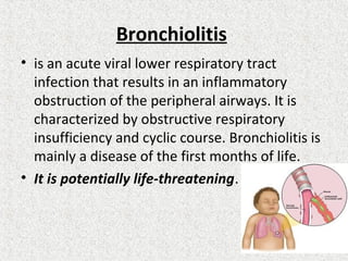 Bronchiolitis
• is an acute viral lower respiratory tract
infection that results in an inflammatory
obstruction of the peripheral airways. It is
characterized by obstructive respiratory
insufficiency and cyclic course. Bronchiolitis is
mainly a disease of the first months of life.
• It is potentially life-threatening.
 