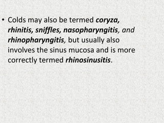 • Colds may also be termed coryza,
rhinitis, sniffles, nasopharyngitis, and
rhinopharyngitis, but usually also
involves the sinus mucosa and is more
correctly termed rhinosinusitis.
 