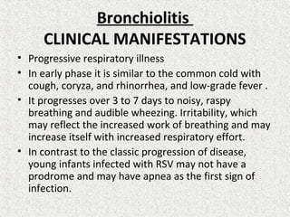 Bronchiolitis
CLINICAL MANIFESTATIONS
• Progressive respiratory illness
• In early phase it is similar to the common cold with
cough, coryza, and rhinorrhea, and low-grade fever .
• It progresses over 3 to 7 days to noisy, raspy
breathing and audible wheezing. Irritability, which
may reflect the increased work of breathing and may
increase itself with increased respiratory effort.
• In contrast to the classic progression of disease,
young infants infected with RSV may not have a
prodrome and may have apnea as the first sign of
infection.
 